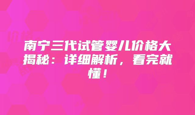 南宁三代试管婴儿价格大揭秘:详细解析,看完就懂!
