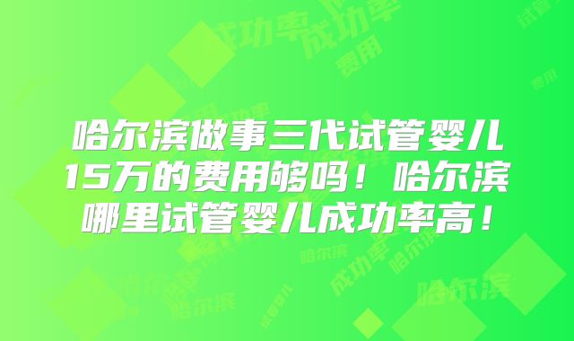 哈尔滨做事三代试管婴儿15万的费用够吗！哈尔滨哪里试管婴儿成功率高！