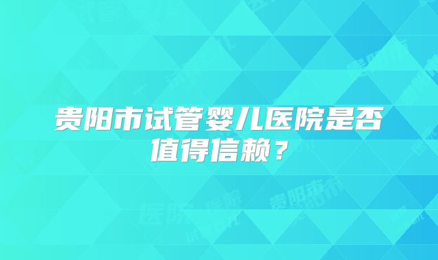 贵阳市试管婴儿医院是否值得信赖？