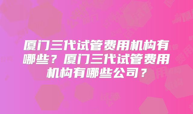 厦门三代试管费用机构有哪些？厦门三代试管费用机构有哪些公司？