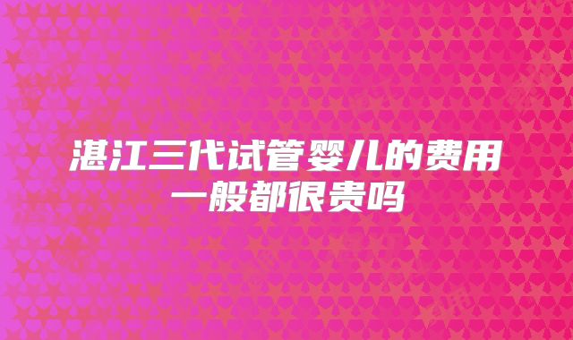 湛江三代试管婴儿的费用一般都很贵吗