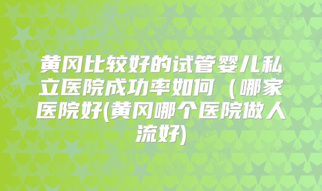黄冈比较好的试管婴儿私立医院成功率如何（哪家医院好(黄冈哪个医院做人流好)