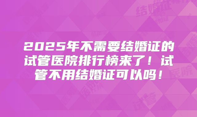 2025年不需要结婚证的试管医院排行榜来了！试管不用结婚证可以吗！