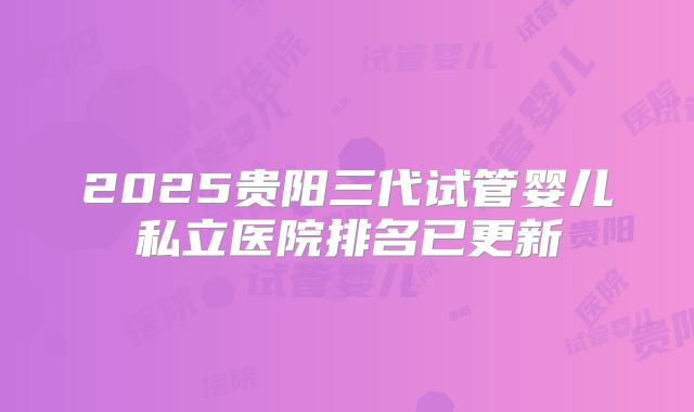 2025贵阳三代试管婴儿私立医院排名已更新