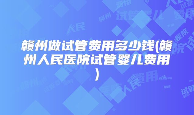 赣州做试管费用多少钱(赣州人民医院试管婴儿费用)