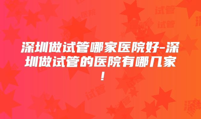 深圳做试管哪家医院好-深圳做试管的医院有哪几家!