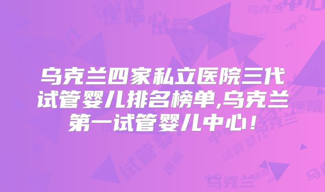 乌克兰四家私立医院三代试管婴儿排名榜单,乌克兰第一试管婴儿中心!