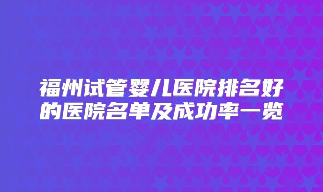 福州试管婴儿医院排名好的医院名单及成功率一览