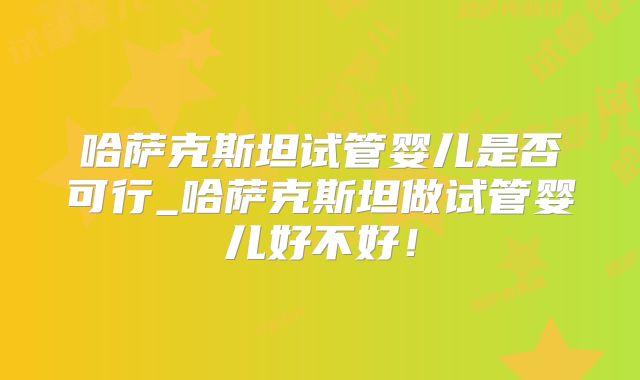 哈萨克斯坦试管婴儿是否可行_哈萨克斯坦做试管婴儿好不好！