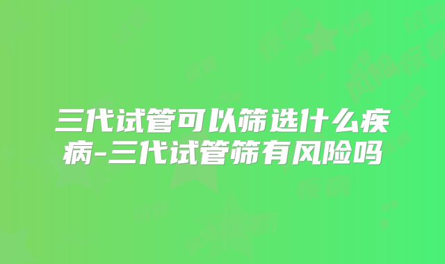 三代试管可以筛选什么疾病-三代试管筛有风险吗