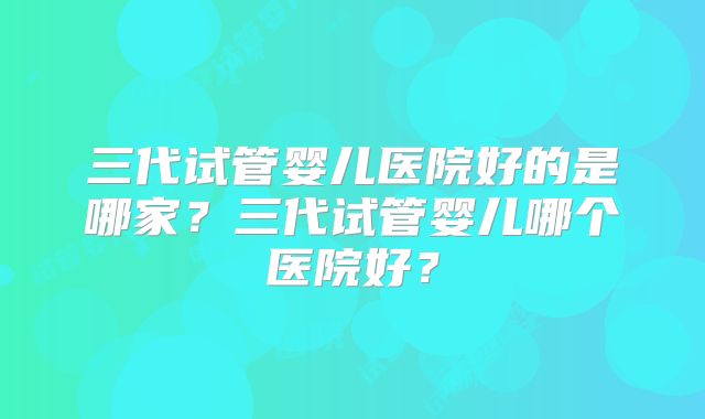 三代试管婴儿医院好的是哪家?三代试管婴儿哪个医院好?