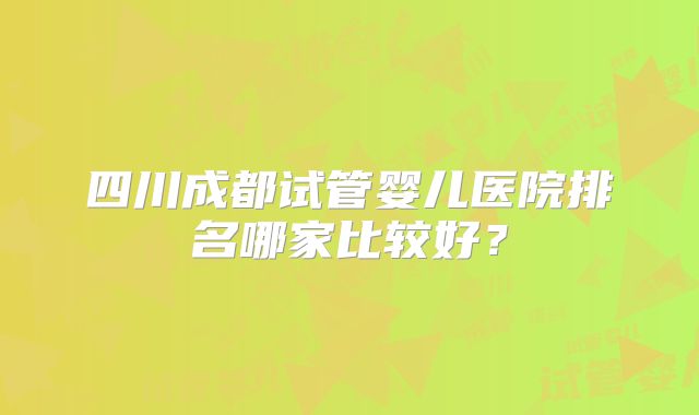 四川成都试管婴儿医院排名哪家比较好？