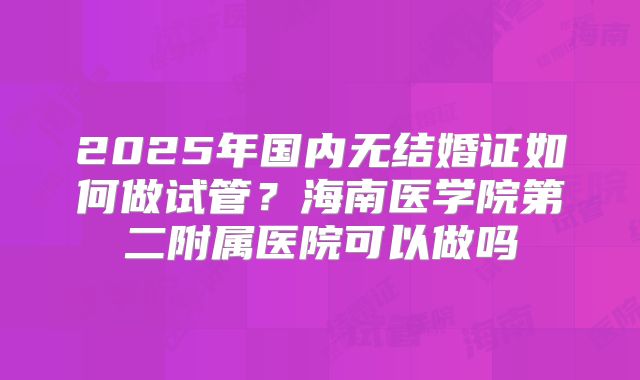 2025年国内无结婚证如何做试管？海南医学院第二附属医院可以做吗