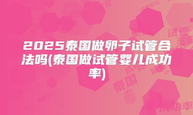 2025泰国做卵子试管合法吗(泰国做试管婴儿成功率)