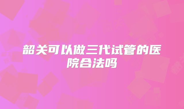 韶关可以做三代试管的医院合法吗