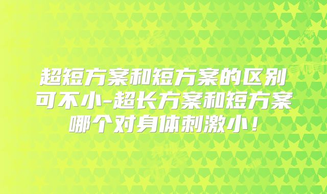 超短方案和短方案的区别可不小-超长方案和短方案哪个对身体刺激小!