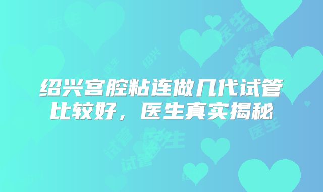 绍兴宫腔粘连做几代试管比较好,医生真实揭秘