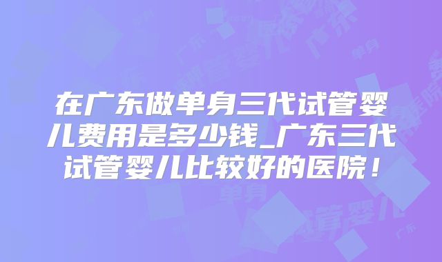 在广东做单身三代试管婴儿费用是多少钱_广东三代试管婴儿比较好的医院！