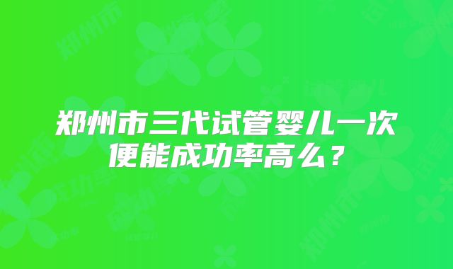 郑州市三代试管婴儿一次便能成功率高么？
