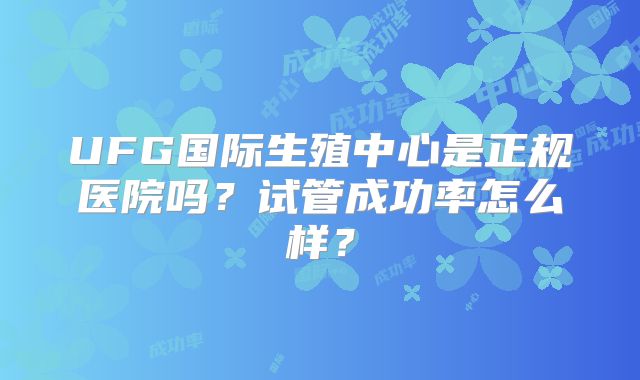 UFG国际生殖中心是正规医院吗?试管成功率怎么样?