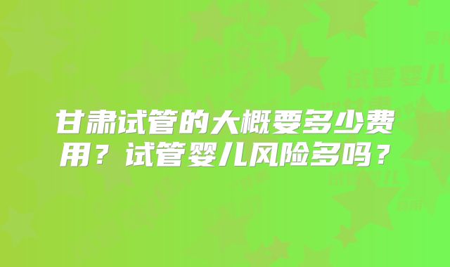 甘肃试管的大概要多少费用?试管婴儿风险多吗?
