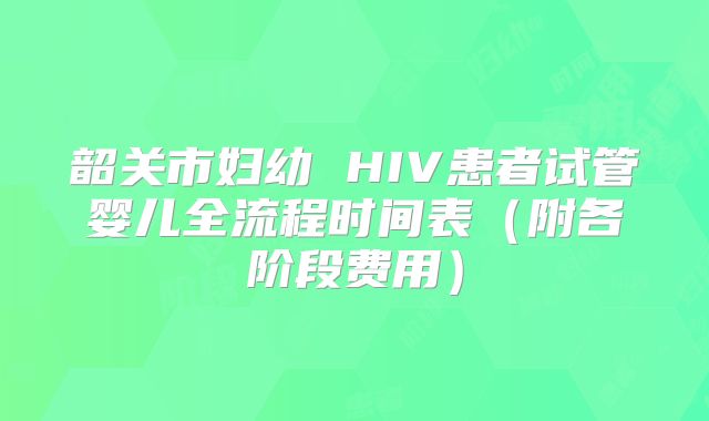 韶关市妇幼 HIV患者试管婴儿全流程时间表（附各阶段费用）