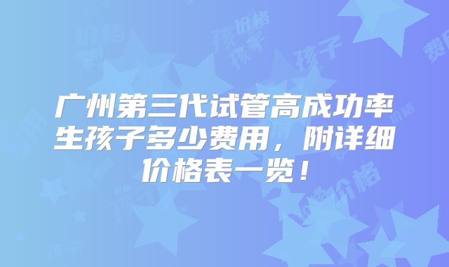 广州第三代试管高成功率生孩子多少费用,附详细价格表一览!