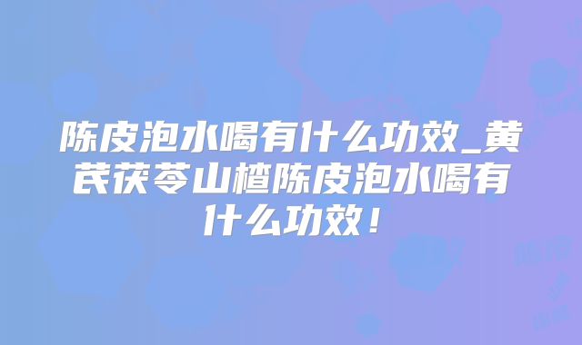 陈皮泡水喝有什么功效_黄芪茯苓山楂陈皮泡水喝有什么功效！
