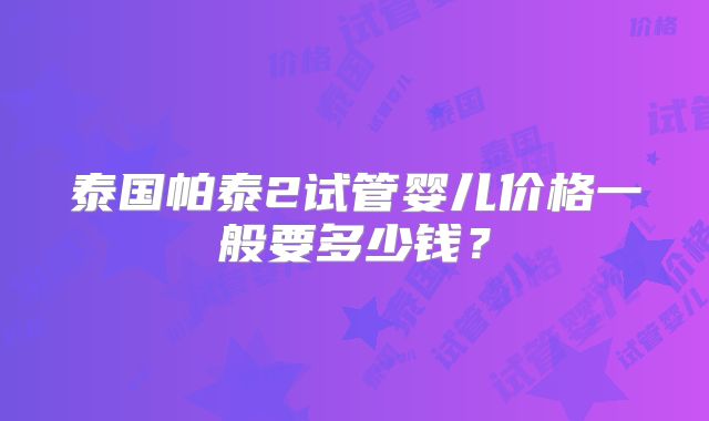 泰国帕泰2试管婴儿价格一般要多少钱？