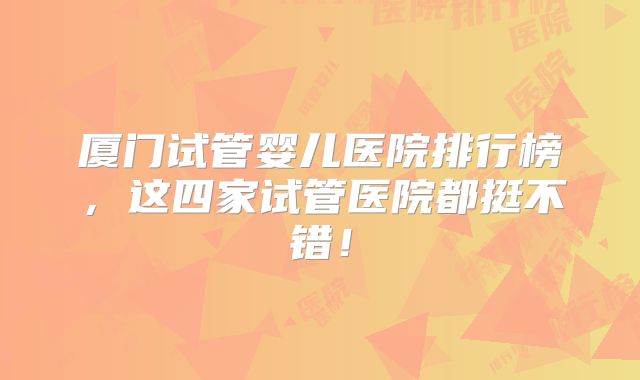 厦门试管婴儿医院排行榜，这四家试管医院都挺不错！