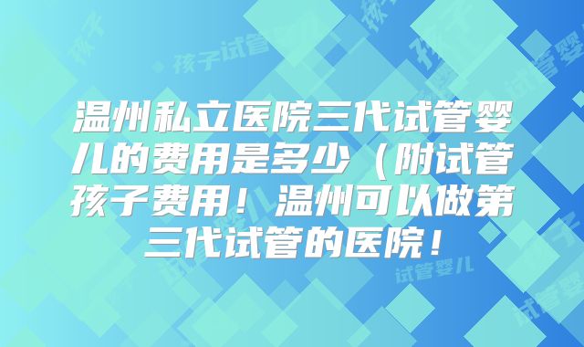 温州私立医院三代试管婴儿的费用是多少（附试管孩子费用！温州可以做第三代试管的医院！