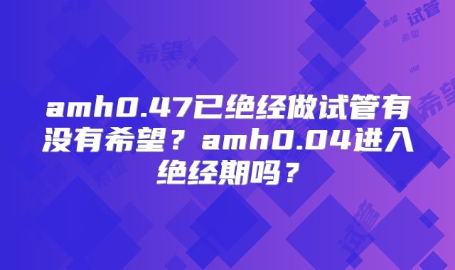 amh0.47已绝经做试管有没有希望？amh0.04进入绝经期吗？