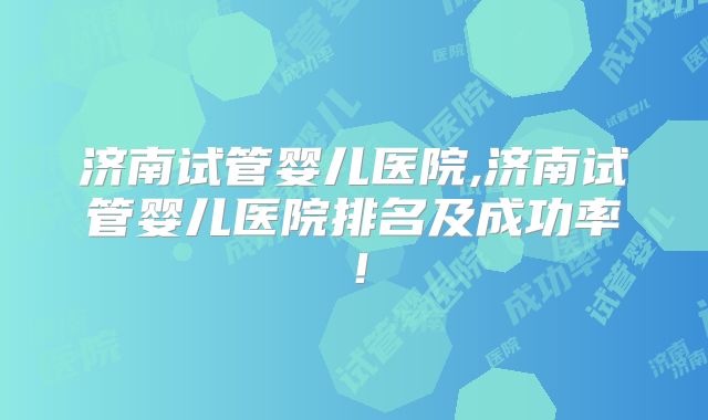 济南试管婴儿医院,济南试管婴儿医院排名及成功率!