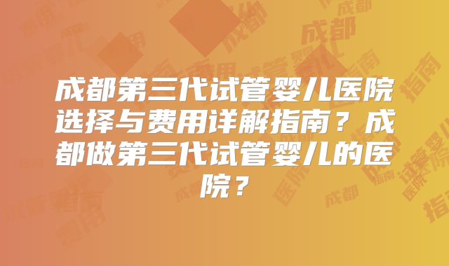 成都第三代试管婴儿医院选择与费用详解指南?成都做第三代试管婴儿的医院?