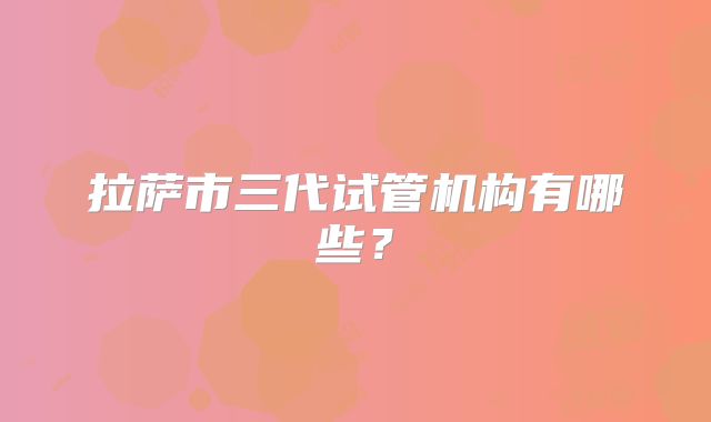 拉萨市三代试管机构有哪些?