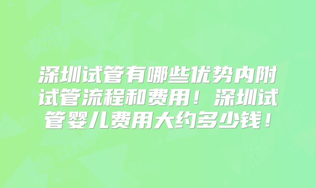 深圳试管有哪些优势内附试管流程和费用!深圳试管婴儿费用大约多少钱!
