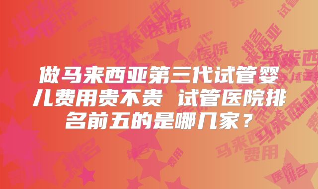 做马来西亚第三代试管婴儿费用贵不贵 试管医院排名前五的是哪几家?