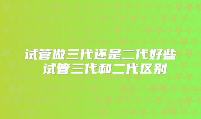 试管做三代还是二代好些 试管三代和二代区别