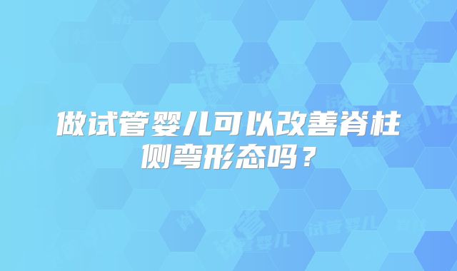 做试管婴儿可以改善脊柱侧弯形态吗?