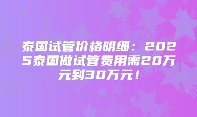 泰国试管价格明细:2025泰国做试管费用需20万元到30万元!