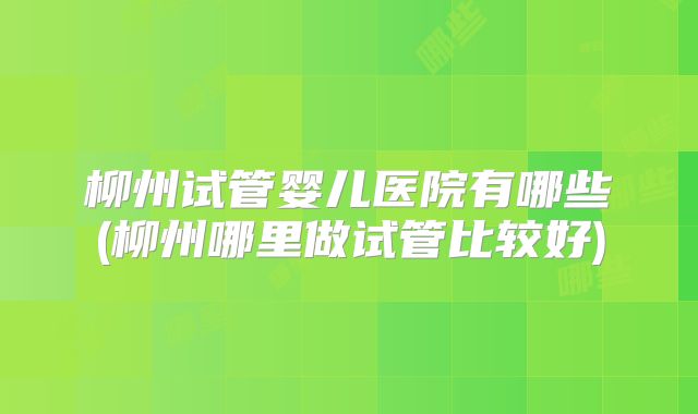 柳州试管婴儿医院有哪些(柳州哪里做试管比较好)