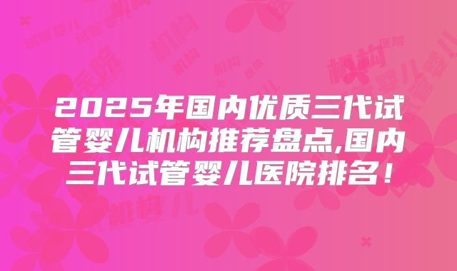 2025年国内优质三代试管婴儿机构推荐盘点,国内三代试管婴儿医院排名！