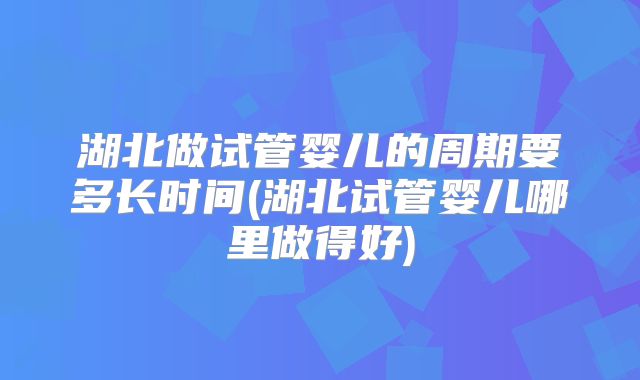 湖北做试管婴儿的周期要多长时间(湖北试管婴儿哪里做得好)