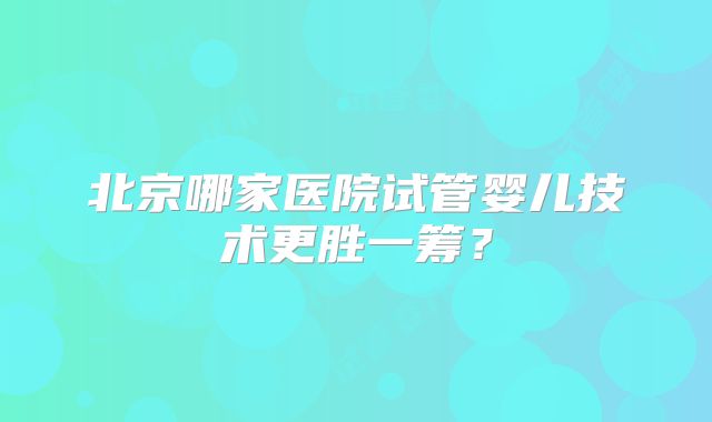 北京哪家医院试管婴儿技术更胜一筹？