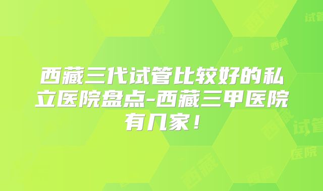 西藏三代试管比较好的私立医院盘点-西藏三甲医院有几家!
