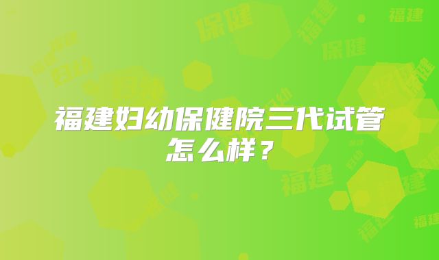 福建妇幼保健院三代试管怎么样？