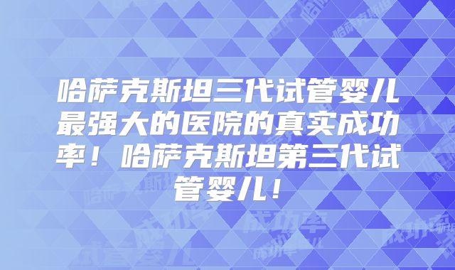 哈萨克斯坦三代试管婴儿最强大的医院的真实成功率！哈萨克斯坦第三代试管婴儿！