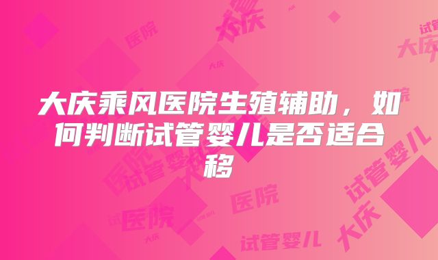 大庆乘风医院生殖辅助,如何判断试管婴儿是否适合移