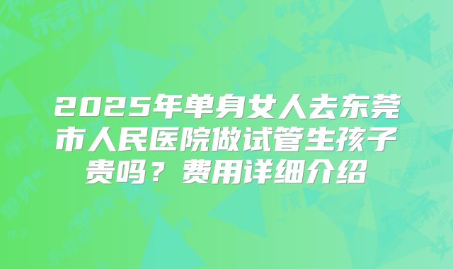 2025年单身女人去东莞市人民医院做试管生孩子贵吗？费用详细介绍