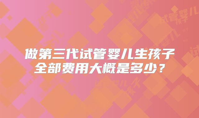 做第三代试管婴儿生孩子全部费用大概是多少?